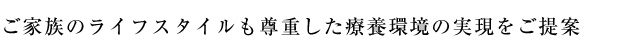 ご家族のライフスタイルも尊重した療養環境の実現をご提案致します。